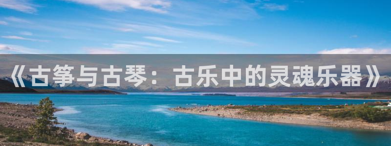 凯发旗舰客户端：《古筝与古琴：古乐中的灵魂乐器》