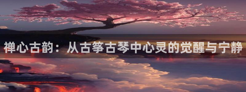 凯发旗舰客户端：禅心古韵：从古筝古琴中心灵的觉醒与宁静