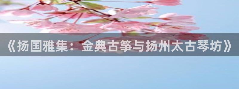 凯发国际平台登录入口官网：《扬国雅集：金典古筝与扬州太古琴坊