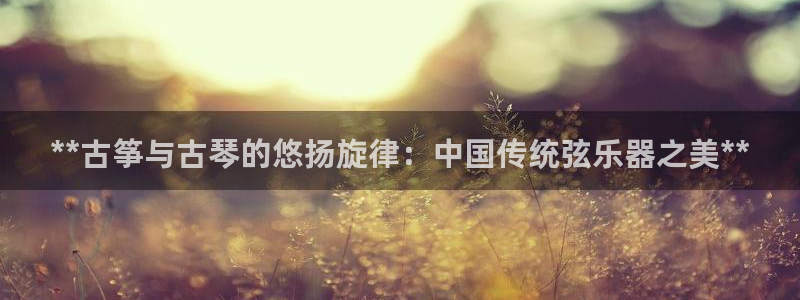 凯发k8全球公开：**古筝与古琴的悠扬旋律：中国传统弦乐器之